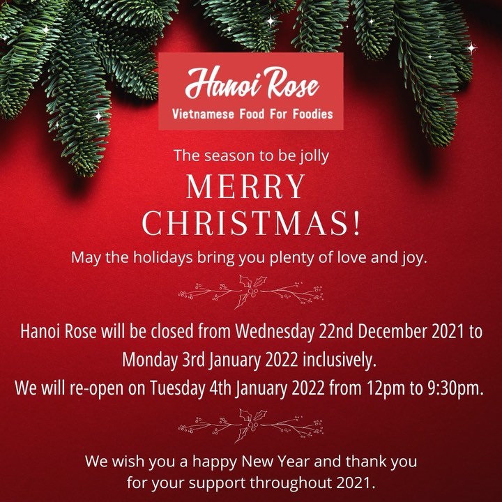 Dear our valued customers,

We are open today (Tuesday 21st December) for dine-in and takeaway from 12noon until 9:30pm. 

Hanoi Rose will be closed from Wednesday 22nd December 2021 to Monday 3rd January 2022 inclusively. WE WILL RE-OPEN ON TUESDAY, 4 JANUARY 2022.

We wish you a Merry Christmas and a happy New Year. Thank you for your support throughout 2021.

We are looking forward to seeing you tonight for your last moment at Hanoi Rose to mark the end of the year 2021.

Regards,

Hanoi Rose Team